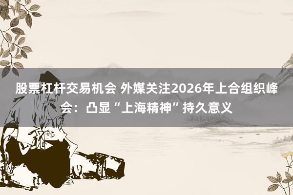股票杠杆交易机会 外媒关注2026年上合组织峰会：凸显“上海精神”持久意义