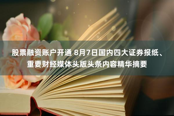 股票融资账户开通 8月7日国内四大证券报纸、重要财经媒体头版头条内容精华摘要