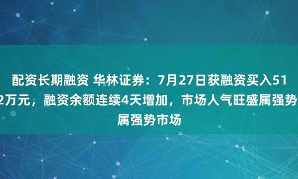 配资长期融资 华林证券：7月27日获融资买入511.82万元，融资余额连续4天增加，市场人气旺盛属强势市场