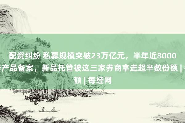 配资纠纷 私募规模突破23万亿元，半年近8000只证券产品备案，新品托管被这三家券商拿走超半数份额 | 每经网