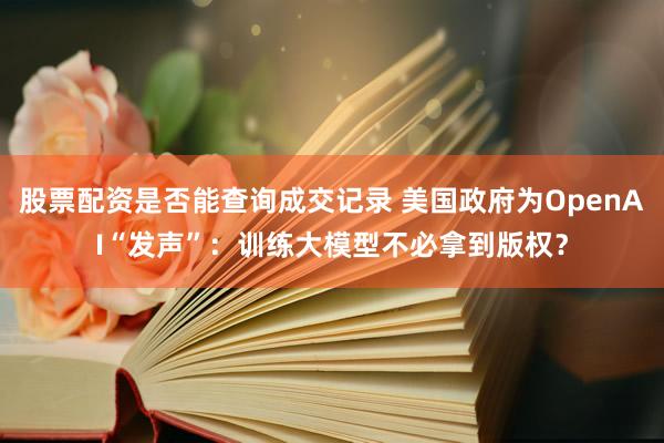 股票配资是否能查询成交记录 美国政府为OpenAI“发声”：训练大模型不必拿到版权？