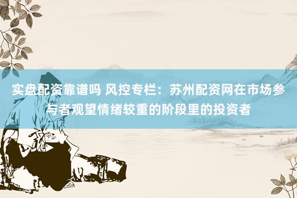 实盘配资靠谱吗 风控专栏：苏州配资网在市场参与者观望情绪较重的阶段里的投资者
