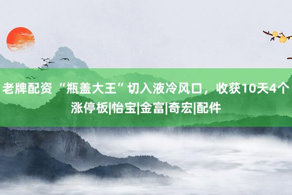 老牌配资 “瓶盖大王”切入液冷风口，收获10天4个涨停板|怡宝|金富|奇宏|配件