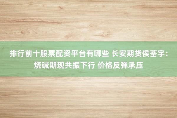 排行前十股票配资平台有哪些 长安期货侯荃宇：烧碱期现共振下行 价格反弹承压