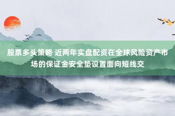 股票多头策略 近两年实盘配资在全球风险资产市场的保证金安全垫设置面向短线交