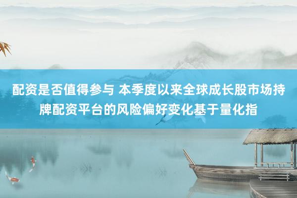 配资是否值得参与 本季度以来全球成长股市场持牌配资平台的风险偏好变化基于量化指