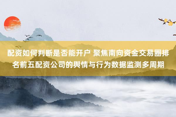 配资如何判断是否能开户 聚焦南向资金交易圈排名前五配资公司的舆情与行为数据监测多周期