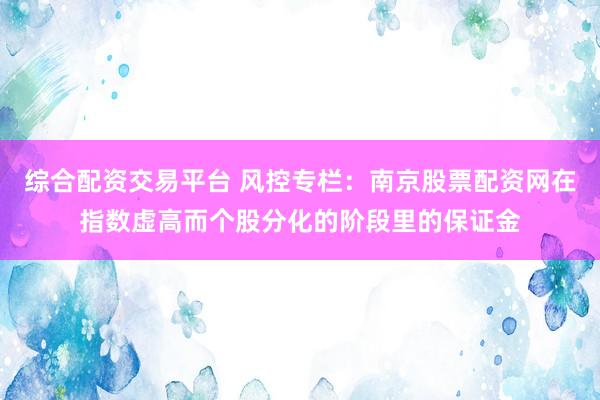 综合配资交易平台 风控专栏:南京股票配资网在指数虚高而个股分化的阶段里的保证金