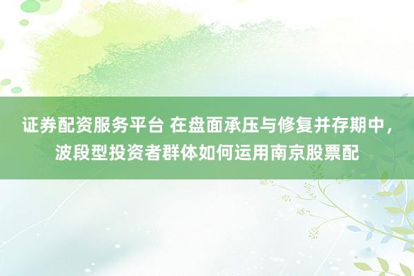 证券配资服务平台 在盘面承压与修复并存期中，波段型投资者群体如何运用南京股票配