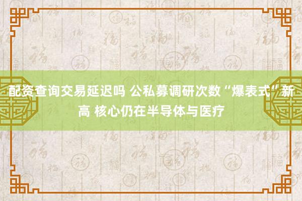 配资查询交易延迟吗 公私募调研次数“爆表式”新高 核心仍在半导体与医疗