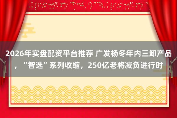 2026年实盘配资平台推荐 广发杨冬年内三卸产品，“智选”系列收缩，250亿老将减负进行时