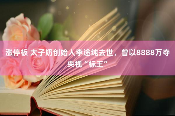 涨停板 太子奶创始人李途纯去世，曾以8888万夺央视“标王”