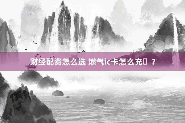 财经配资怎么选 燃气ic卡怎么充�？