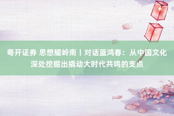 粤开证券 思想耀岭南丨对话蓝鸿春：从中国文化深处挖掘出撬动大时代共鸣的支点