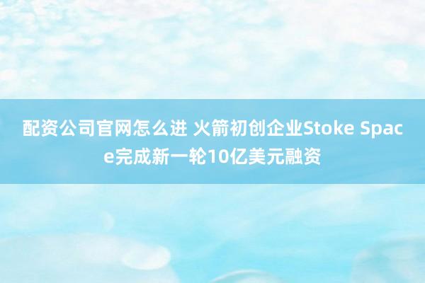 配资公司官网怎么进 火箭初创企业Stoke Space完成新一轮10亿美元融资