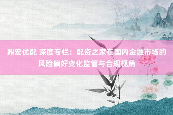 鼎宏优配 深度专栏：配资之家在国内金融市场的风险偏好变化监管与合规视角