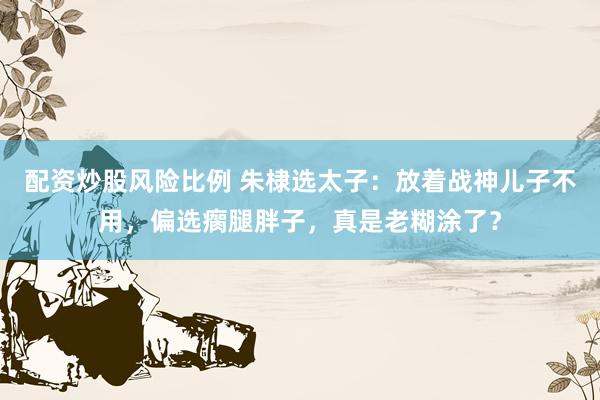 配资炒股风险比例 朱棣选太子：放着战神儿子不用，偏选瘸腿胖子，真是老糊涂了？