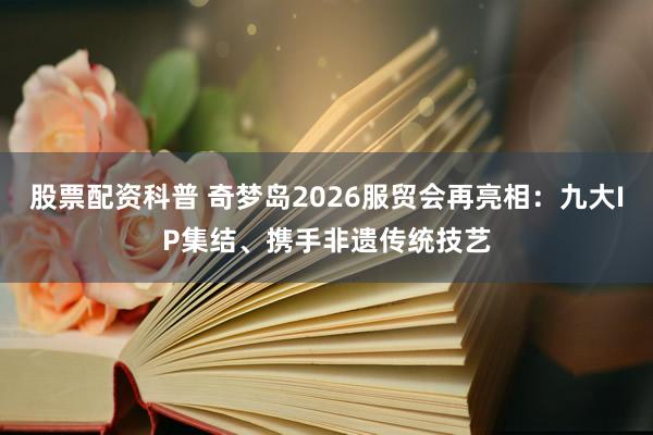 股票配资科普 奇梦岛2026服贸会再亮相：九大IP集结、携手非遗传统技艺