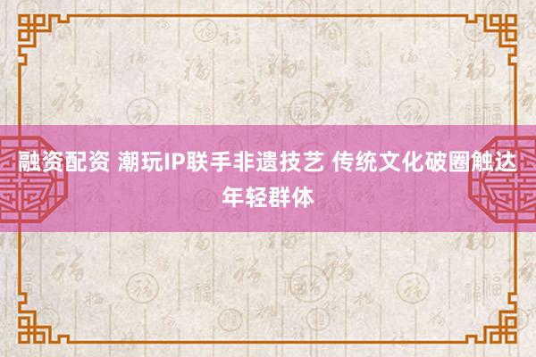 融资配资 潮玩IP联手非遗技艺 传统文化破圈触达年轻群体