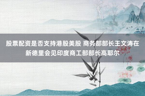 股票配资是否支持港股美股 商务部部长王文涛在新德里会见印度商工部部长高耶尔