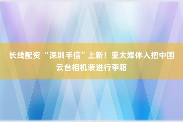 长线配资 “深圳手信”上新！亚太媒体人把中国云台相机装进行李箱