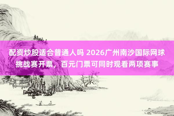 配资炒股适合普通人吗 2026广州南沙国际网球挑战赛开票，百元门票可同时观看两项赛事