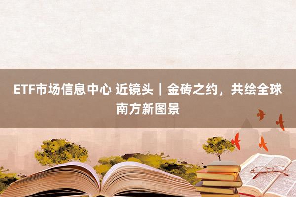 ETF市场信息中心 近镜头｜金砖之约，共绘全球南方新图景