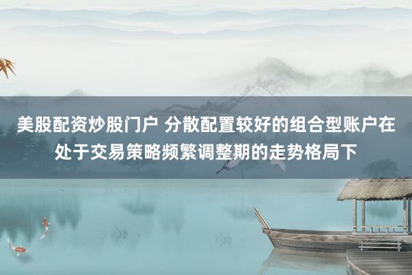 美股配资炒股门户 分散配置较好的组合型账户在处于交易策略频繁调整期的走势格局下