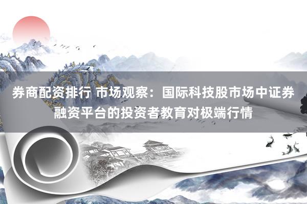 券商配资排行 市场观察：国际科技股市场中证券融资平台的投资者教育对极端行情