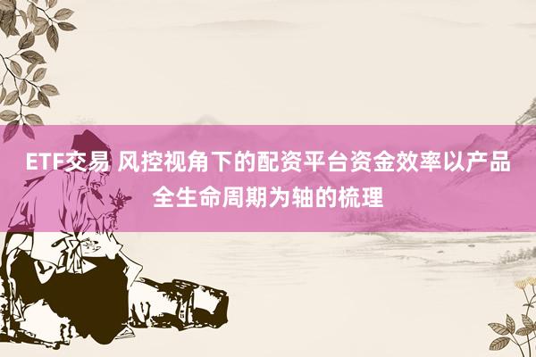 ETF交易 风控视角下的配资平台资金效率以产品全生命周期为轴的梳理