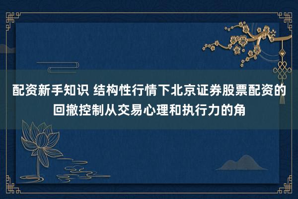 配资新手知识 结构性行情下北京证券股票配资的回撤控制从交易心理和执行力的角