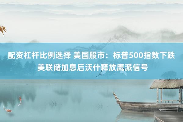 配资杠杆比例选择 美国股市：标普500指数下跌 美联储加息后沃什释放鹰派信号