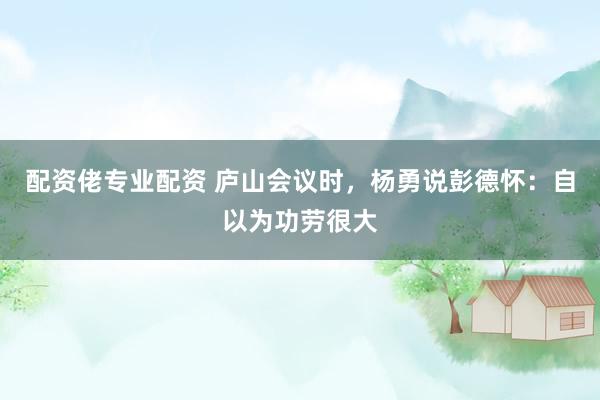 配资佬专业配资 庐山会议时，杨勇说彭德怀：自以为功劳很大