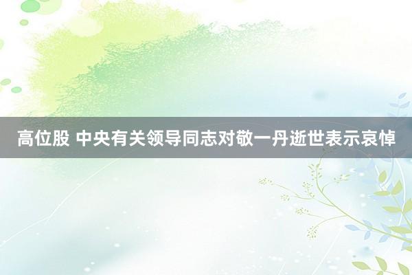 高位股 中央有关领导同志对敬一丹逝世表示哀悼