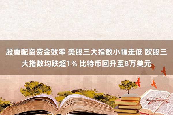股票配资资金效率 美股三大指数小幅走低 欧股三大指数均跌超1% 比特币回升至8万美元