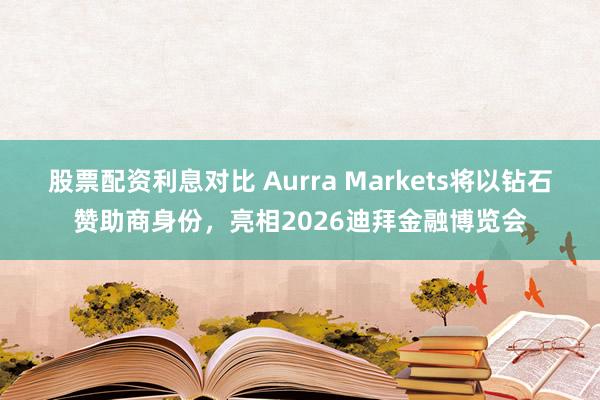 股票配资利息对比 Aurra Markets将以钻石赞助商身份，亮相2026迪拜金融博览会