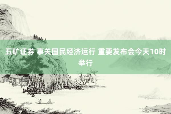 五矿证券 事关国民经济运行 重要发布会今天10时举行