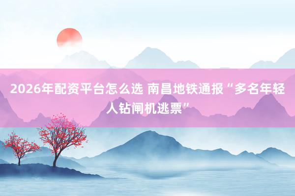 2026年配资平台怎么选 南昌地铁通报“多名年轻人钻闸机逃票”