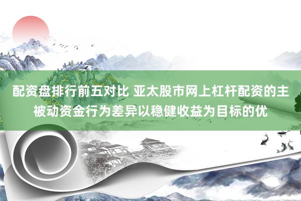 配资盘排行前五对比 亚太股市网上杠杆配资的主被动资金行为差异以稳健收益为目标的优