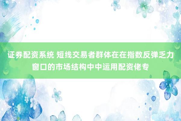 证券配资系统 短线交易者群体在在指数反弹乏力窗口的市场结构中中运用配资佬专