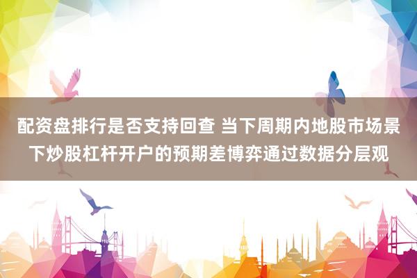 配资盘排行是否支持回查 当下周期内地股市场景下炒股杠杆开户的预期差博弈通过数据分层观
