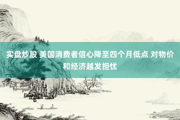 实盘炒股 美国消费者信心降至四个月低点 对物价和经济越发担忧