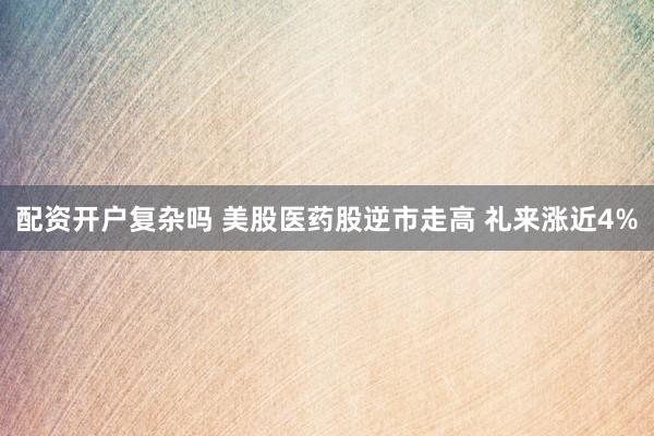 配资开户复杂吗 美股医药股逆市走高 礼来涨近4%