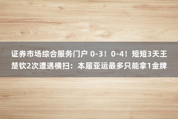 证券市场综合服务门户 0-3！0-4！短短3天王楚钦2次遭遇横扫：本届亚运最多只能拿1金牌