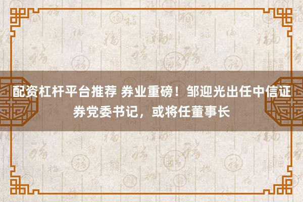 配资杠杆平台推荐 券业重磅！邹迎光出任中信证券党委书记，或将任董事长
