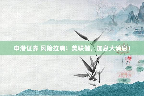 申港证券 风险拉响！美联储，加息大消息！