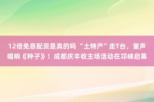 12倍免息配资是真的吗 “土特产”走T台，童声唱响《种子》！成都庆丰收主场活动在邛崃启幕