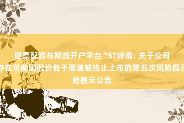 股票配资与期货开户平台 *ST岭南: 关于公司股票存在可能因股价低于面值被终止上市的第五次风险提示公告