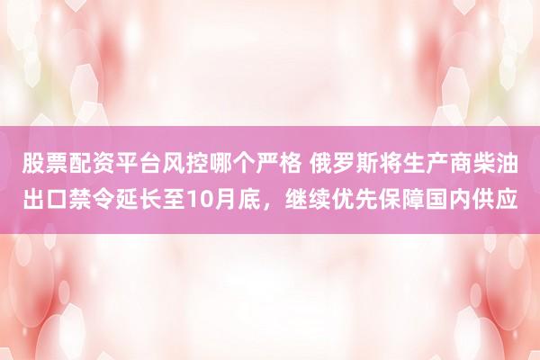 股票配资平台风控哪个严格 俄罗斯将生产商柴油出口禁令延长至10月底，继续优先保障国内供应