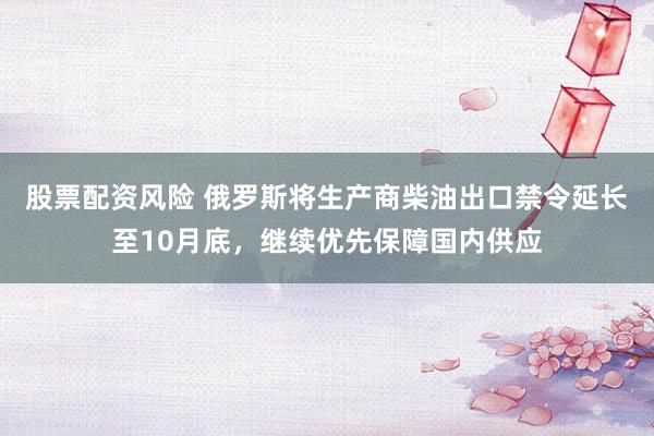股票配资风险 俄罗斯将生产商柴油出口禁令延长至10月底，继续优先保障国内供应